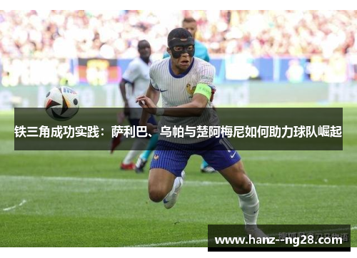 铁三角成功实践：萨利巴、乌帕与楚阿梅尼如何助力球队崛起