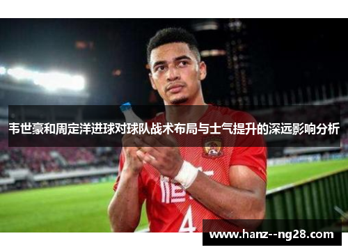 韦世豪和周定洋进球对球队战术布局与士气提升的深远影响分析