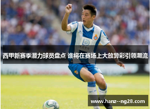 西甲新赛季潜力球员盘点 谁将在赛场上大放异彩引领潮流