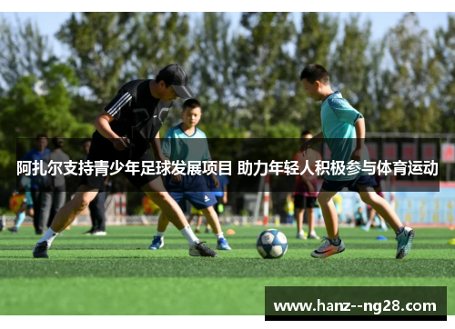 阿扎尔支持青少年足球发展项目 助力年轻人积极参与体育运动 阿扎尔支持青少年足球发展项目 助力年轻人积极参与体育运动